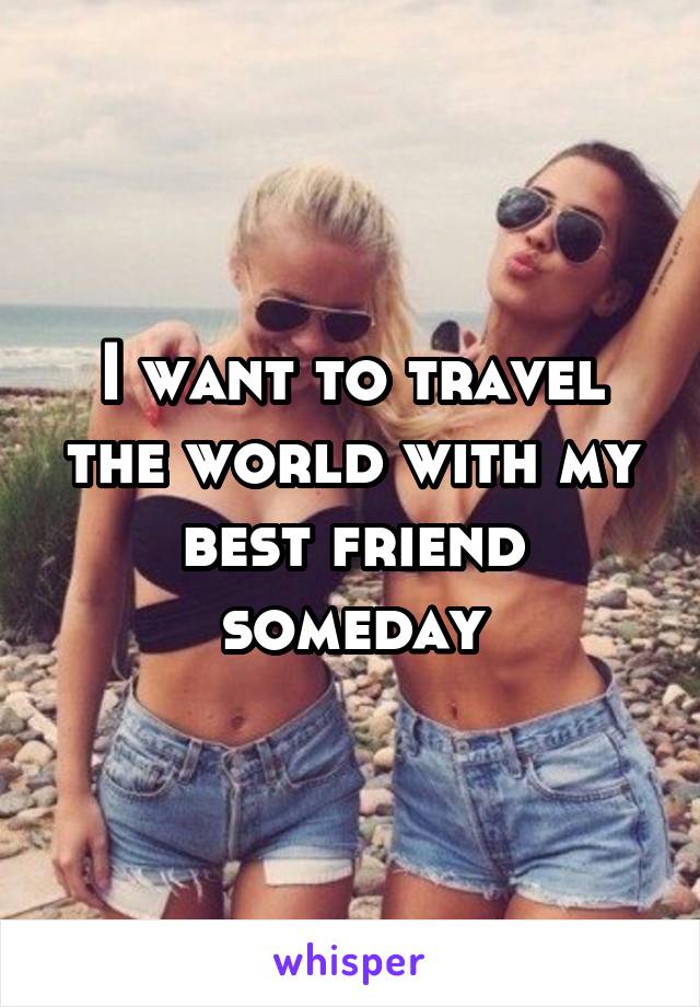 I want to travel the world with my best friend someday