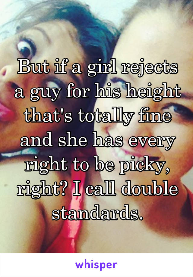 But if a girl rejects a guy for his height that's totally fine and she has every right to be picky, right? I call double standards.