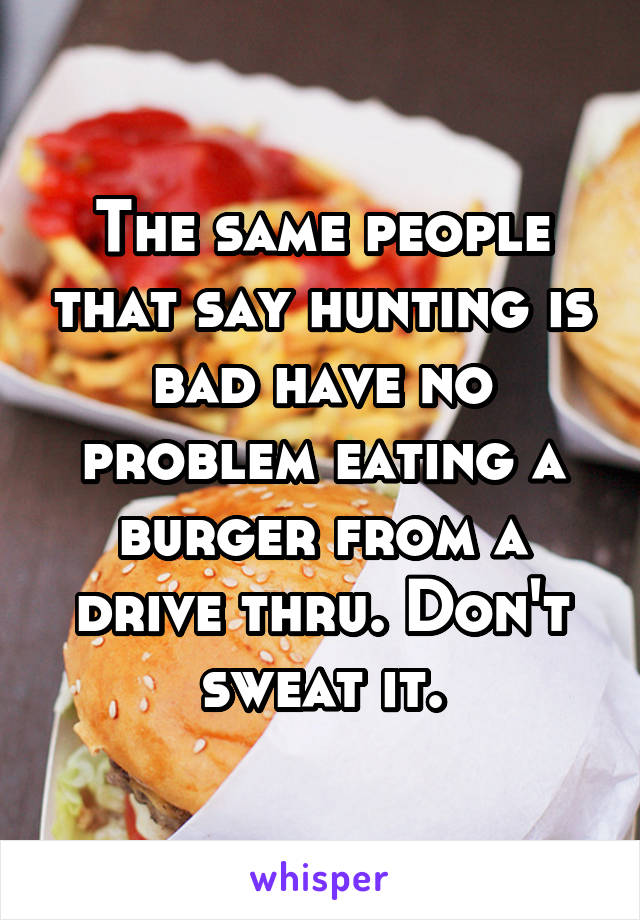 The same people that say hunting is bad have no problem eating a burger from a drive thru. Don't sweat it.