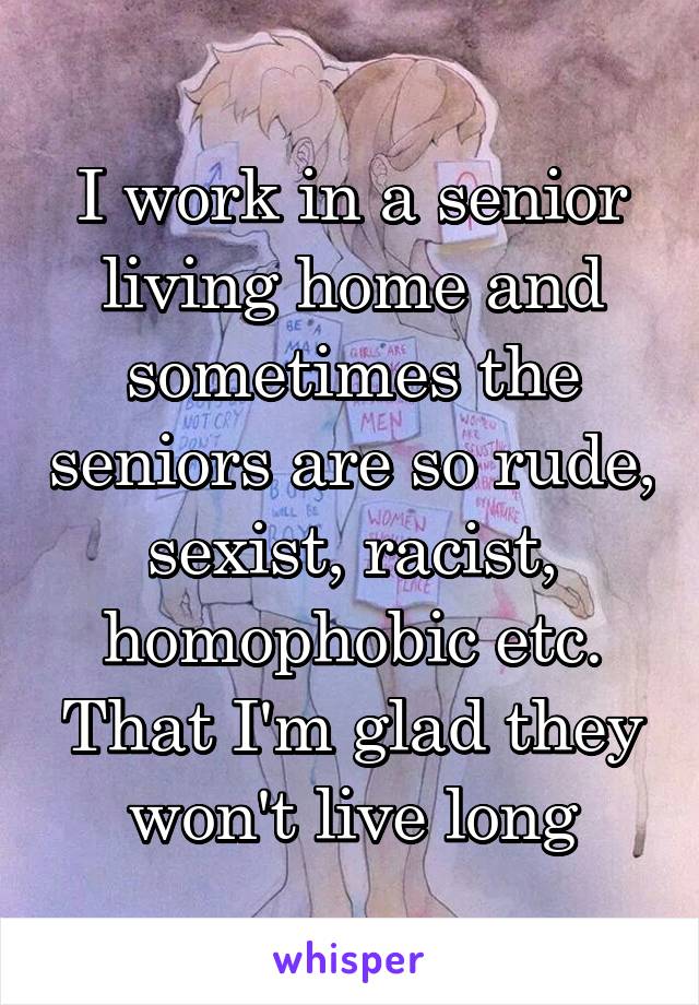 I work in a senior living home and sometimes the seniors are so rude, sexist, racist, homophobic etc. That I'm glad they won't live long