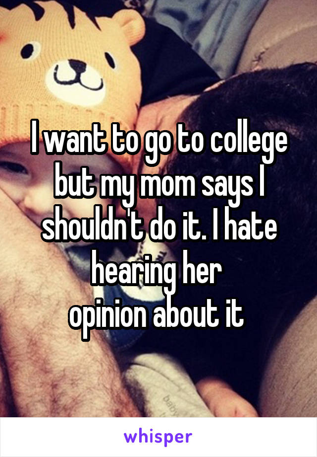 I want to go to college but my mom says I shouldn't do it. I hate hearing her 
opinion about it 