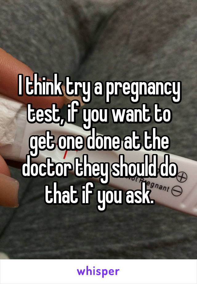 I think try a pregnancy test, if you want to get one done at the doctor they should do that if you ask.