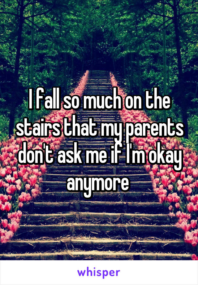 I fall so much on the stairs that my parents don't ask me if I'm okay anymore 