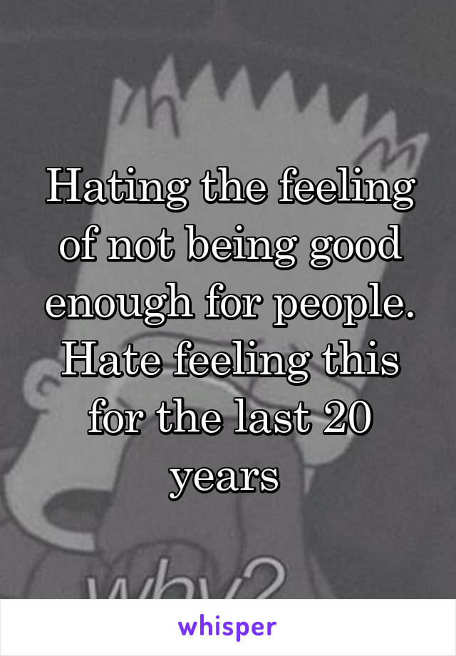 Hating the feeling of not being good enough for people. Hate feeling this for the last 20 years 