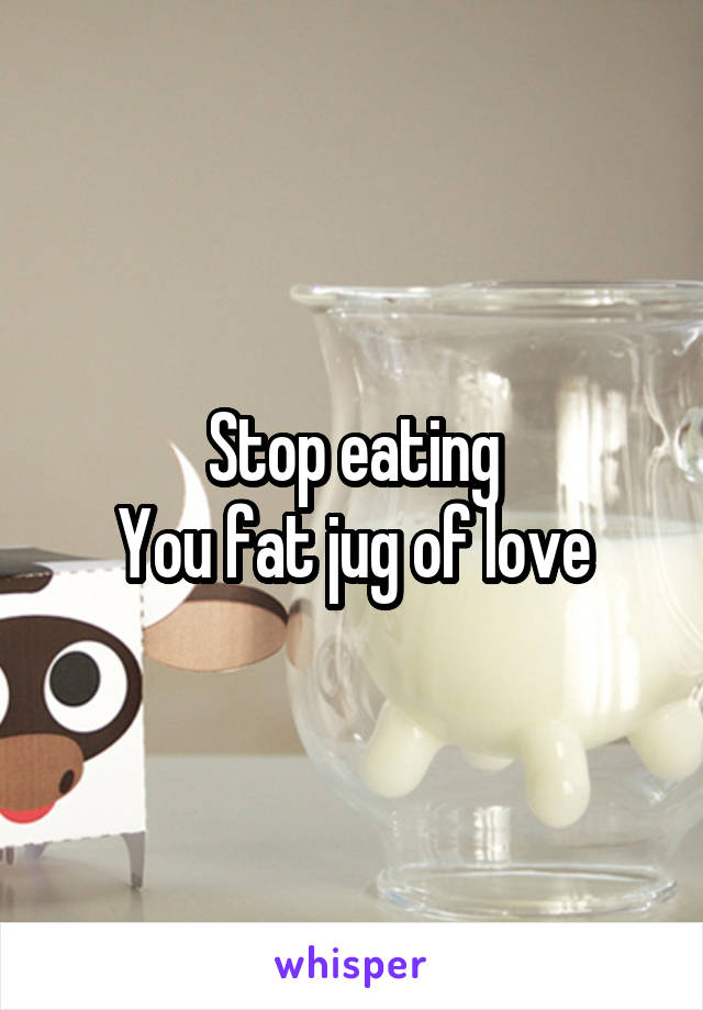 Stop eating
You fat jug of love
