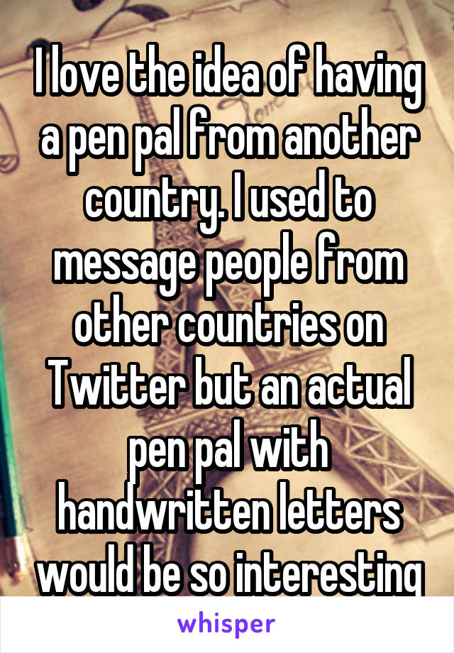 I love the idea of having a pen pal from another country. I used to message people from other countries on Twitter but an actual pen pal with handwritten letters would be so interesting