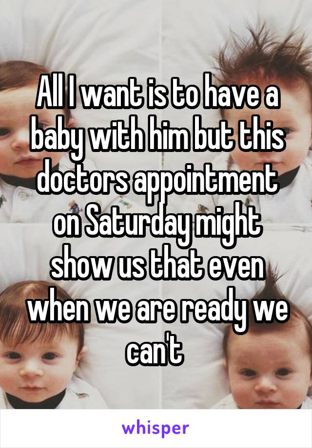All I want is to have a baby with him but this doctors appointment on Saturday might show us that even when we are ready we can't 