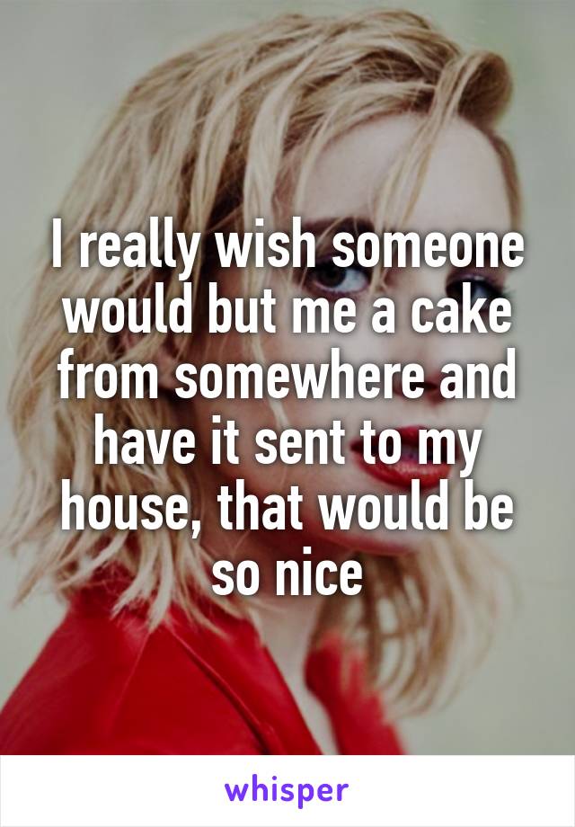 I really wish someone would but me a cake from somewhere and have it sent to my house, that would be so nice