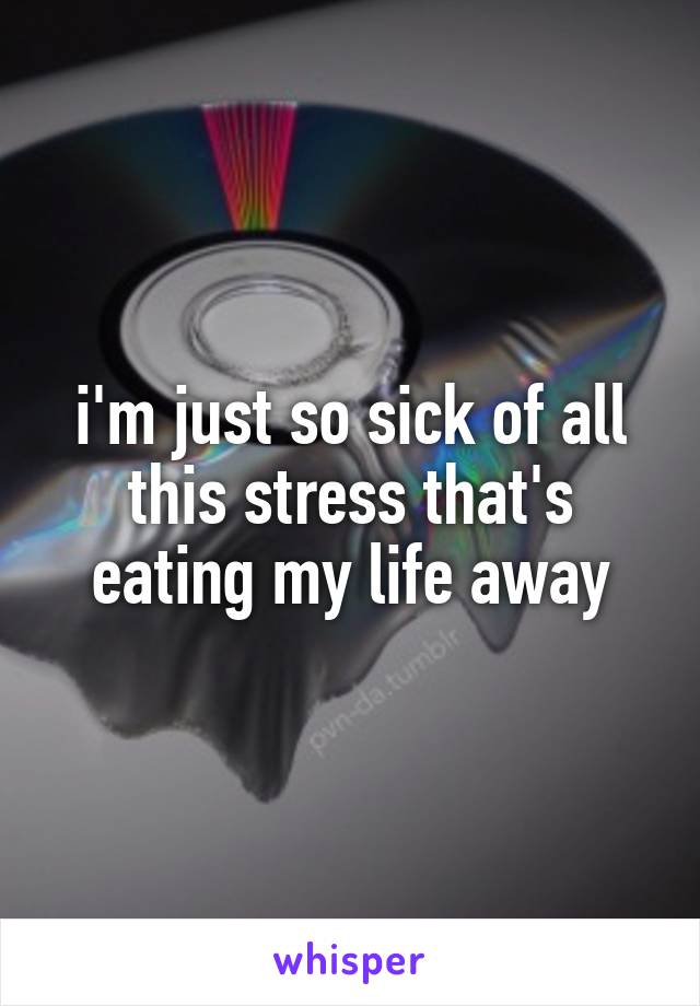 i'm just so sick of all this stress that's eating my life away