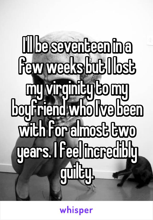 I'll be seventeen in a few weeks but I lost my virginity to my boyfriend who I've been with for almost two years. I feel incredibly guilty.