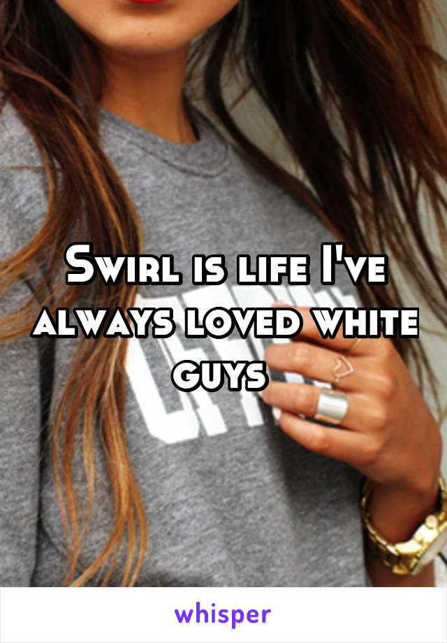 Swirl is life I've always loved white guys 