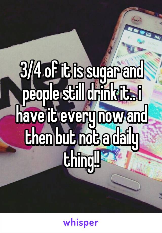 3/4 of it is sugar and people still drink it.. i have it every now and then but not a daily thing!!