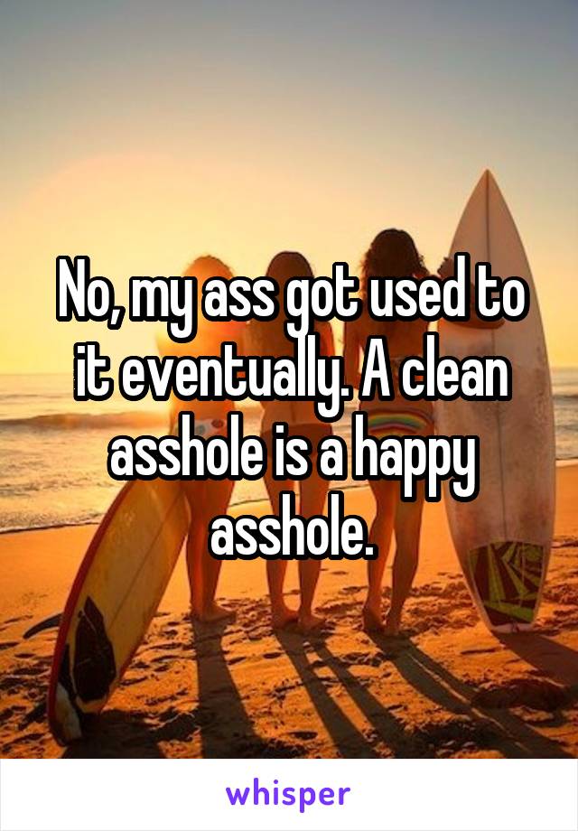 No, my ass got used to it eventually. A clean asshole is a happy asshole.