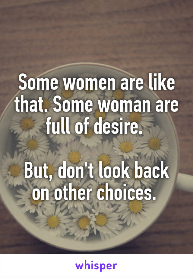 Some women are like that. Some woman are full of desire. 

But, don't look back on other choices. 