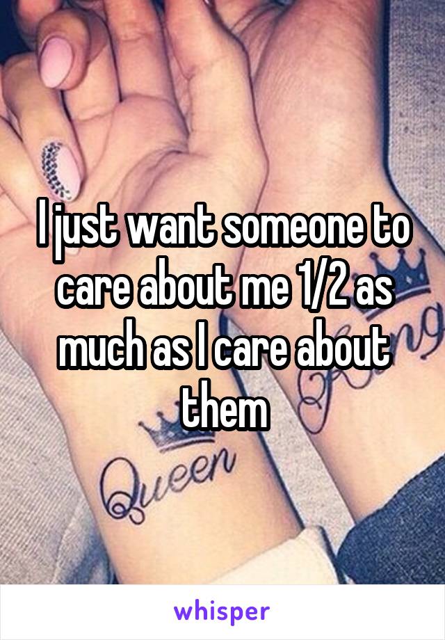 I just want someone to care about me 1/2 as much as I care about them