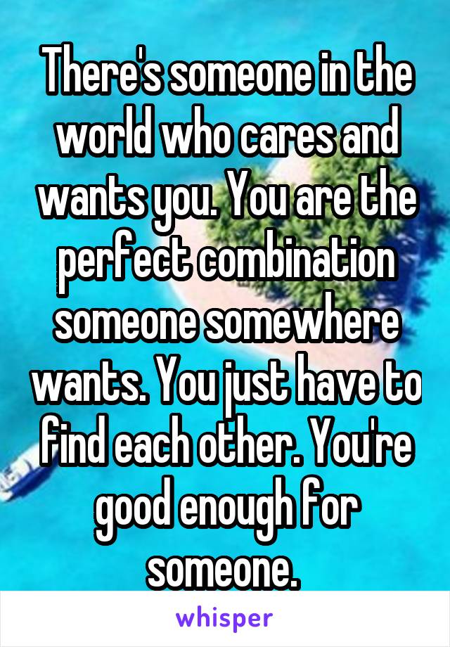 There's someone in the world who cares and wants you. You are the perfect combination someone somewhere wants. You just have to find each other. You're good enough for someone. 