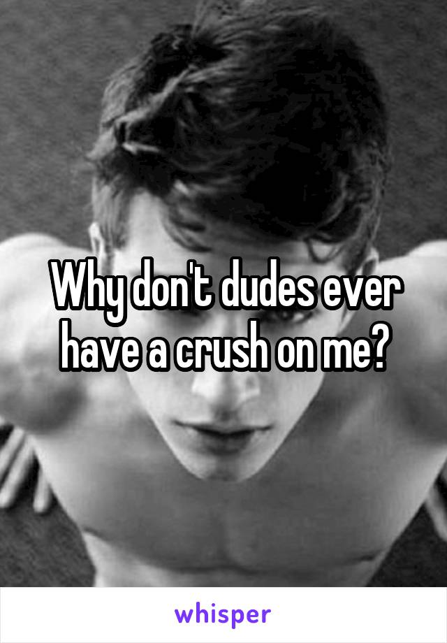 Why don't dudes ever have a crush on me?
