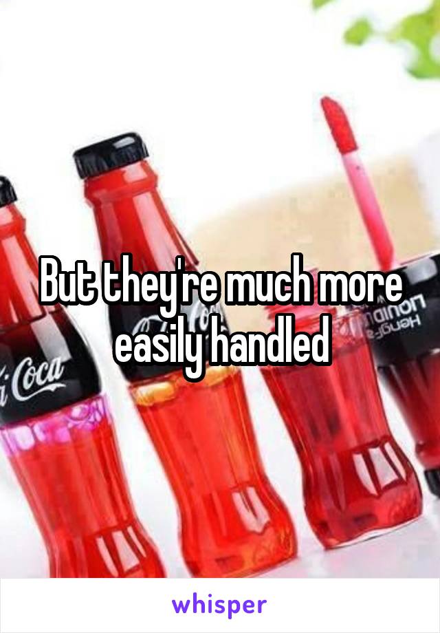 But they're much more easily handled