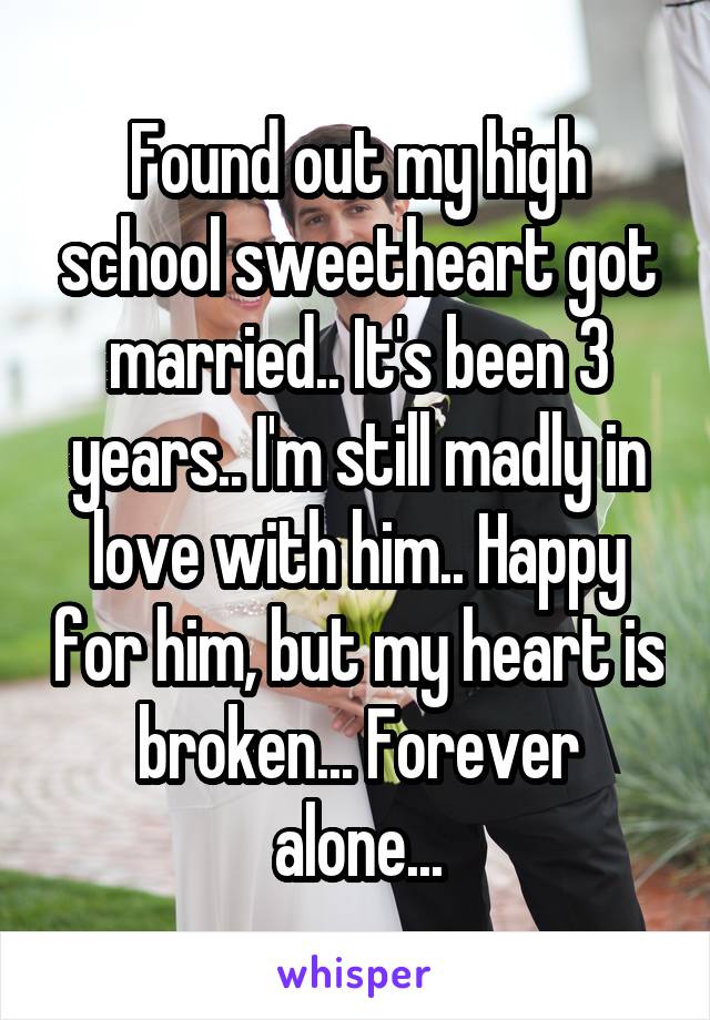 Found out my high school sweetheart got married.. It's been 3 years.. I'm still madly in love with him.. Happy for him, but my heart is broken... Forever alone...