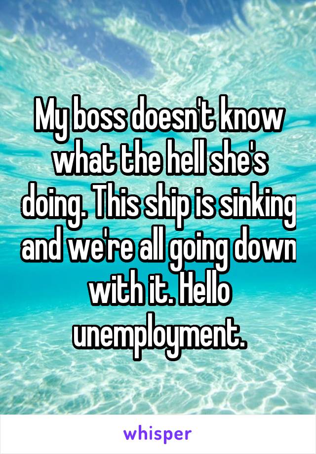 My boss doesn't know what the hell she's doing. This ship is sinking and we're all going down with it. Hello unemployment.
