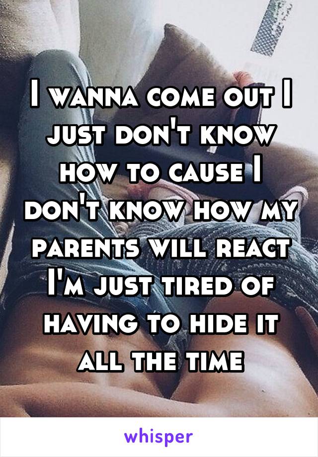 I wanna come out I just don't know how to cause I don't know how my parents will react I'm just tired of having to hide it all the time