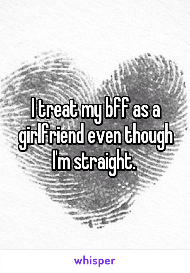 I treat my bff as a girlfriend even though I'm straight. 