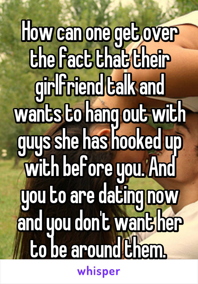 How can one get over the fact that their girlfriend talk and wants to hang out with guys she has hooked up with before you. And you to are dating now and you don't want her to be around them. 