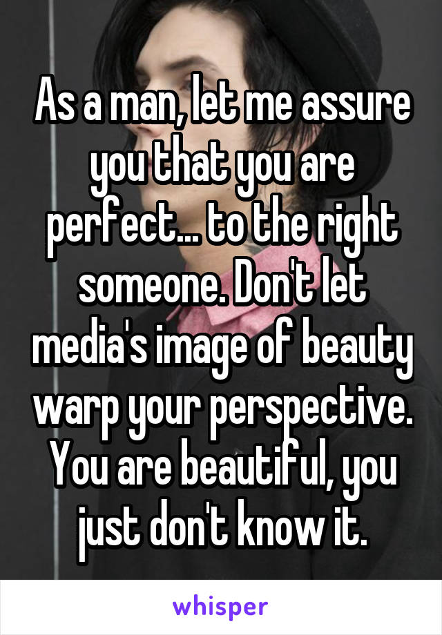 As a man, let me assure you that you are perfect... to the right someone. Don't let media's image of beauty warp your perspective. You are beautiful, you just don't know it.