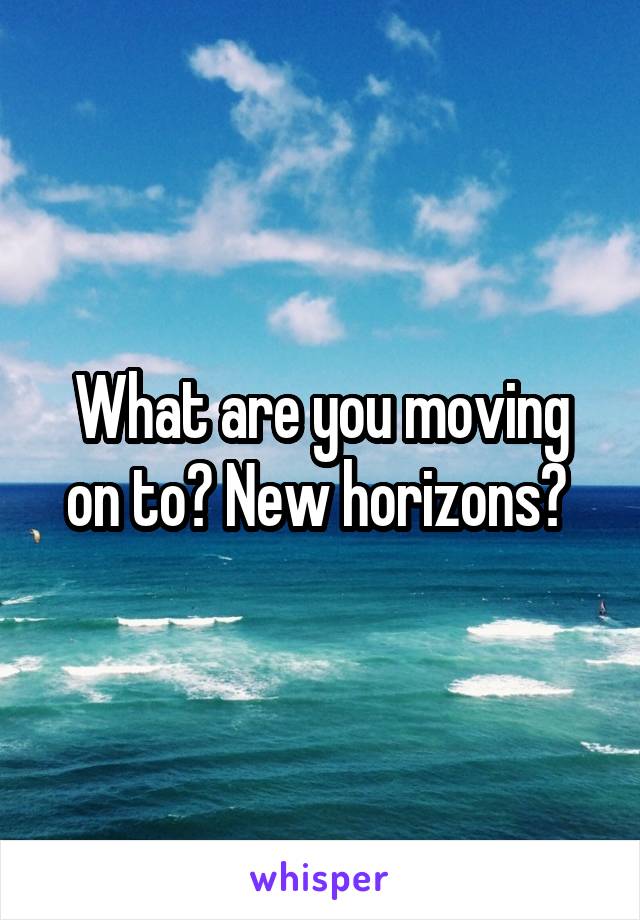 What are you moving on to? New horizons? 