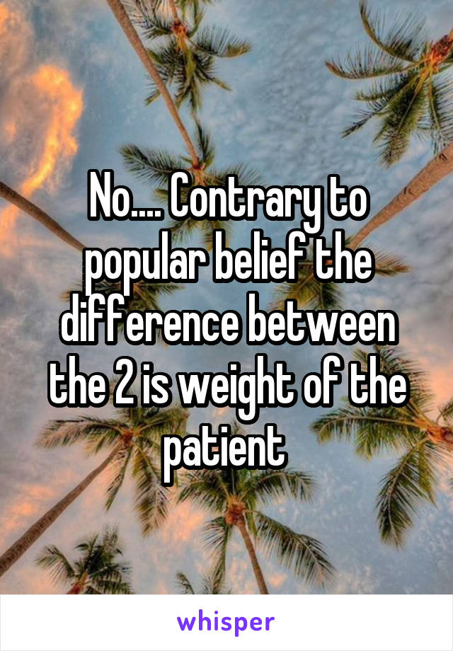 No.... Contrary to popular belief the difference between the 2 is weight of the patient 