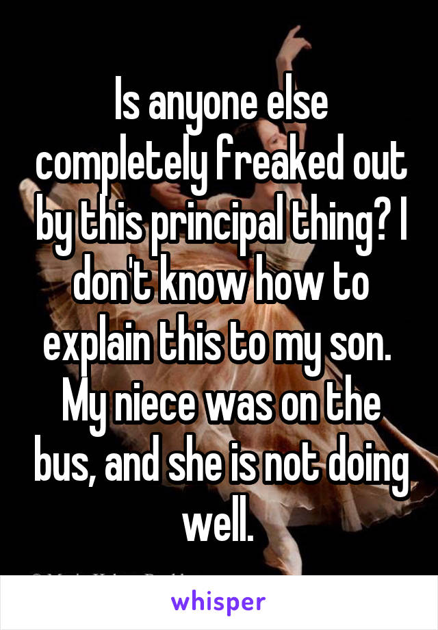 Is anyone else completely freaked out by this principal thing? I don't know how to explain this to my son.  My niece was on the bus, and she is not doing well. 