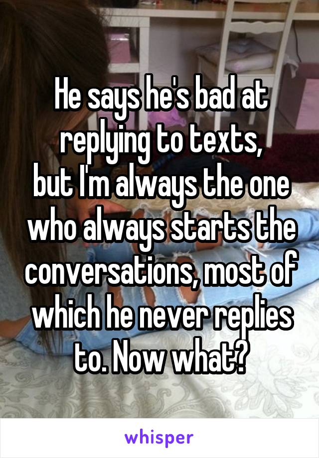 He says he's bad at replying to texts,
but I'm always the one who always starts the conversations, most of which he never replies to. Now what?
