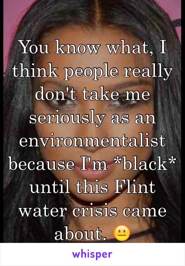 You know what, I think people really don't take me seriously as an environmentalist because I'm *black* until this Flint water crisis came about. 😐