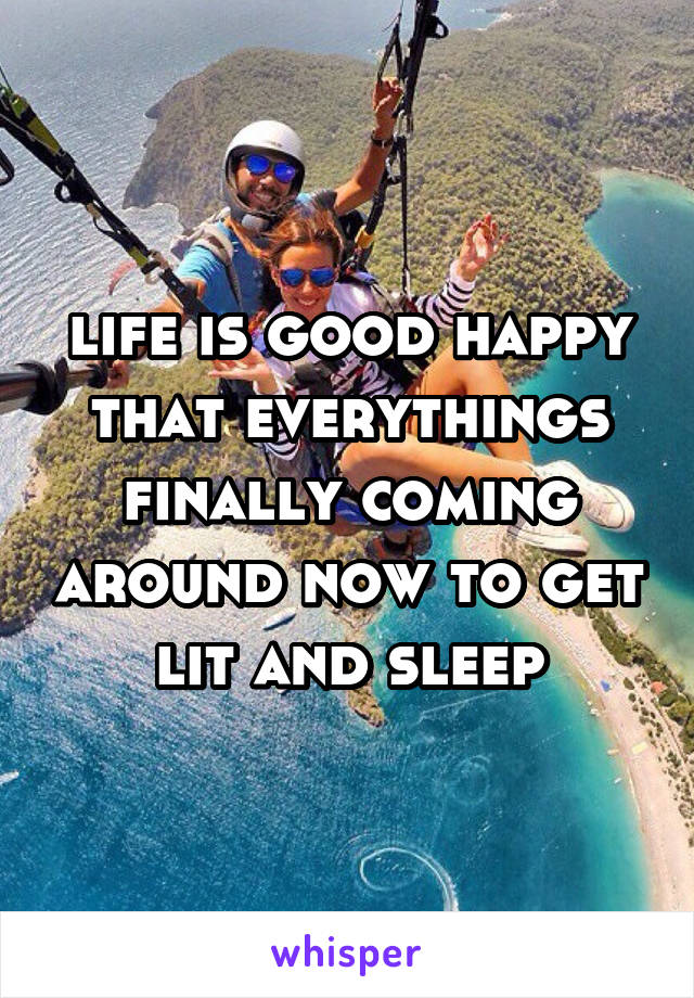 life is good happy that everythings finally coming around now to get lit and sleep