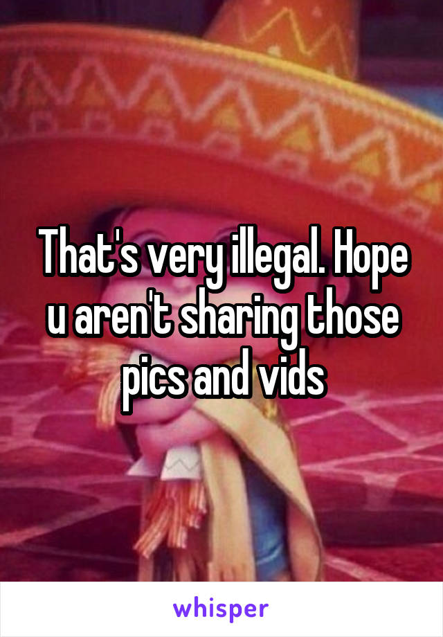 That's very illegal. Hope u aren't sharing those pics and vids