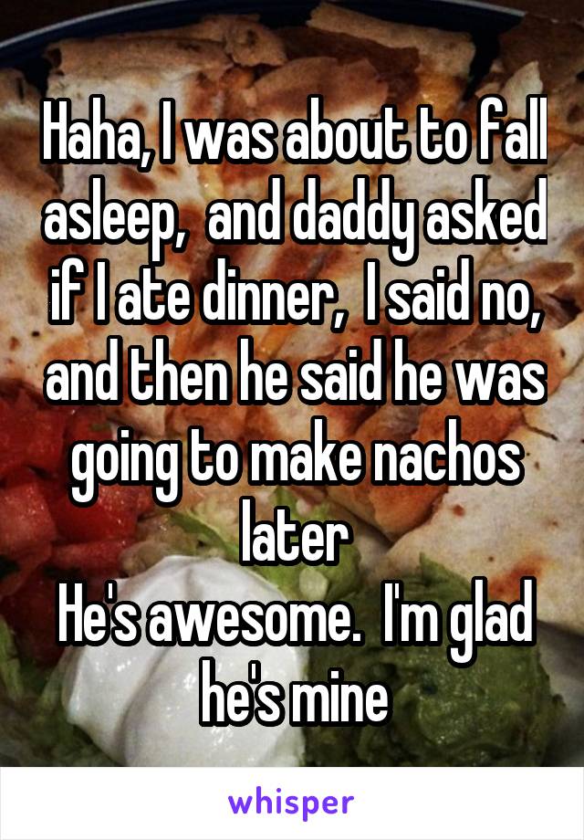 Haha, I was about to fall asleep,  and daddy asked if I ate dinner,  I said no, and then he said he was going to make nachos later
He's awesome.  I'm glad he's mine