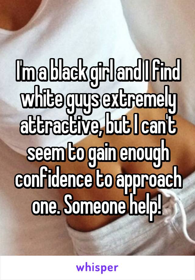 I'm a black girl and I find white guys extremely attractive, but I can't seem to gain enough confidence to approach one. Someone help! 