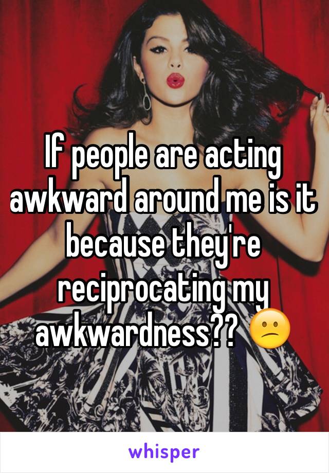 If people are acting awkward around me is it because they're reciprocating my awkwardness?? 😕