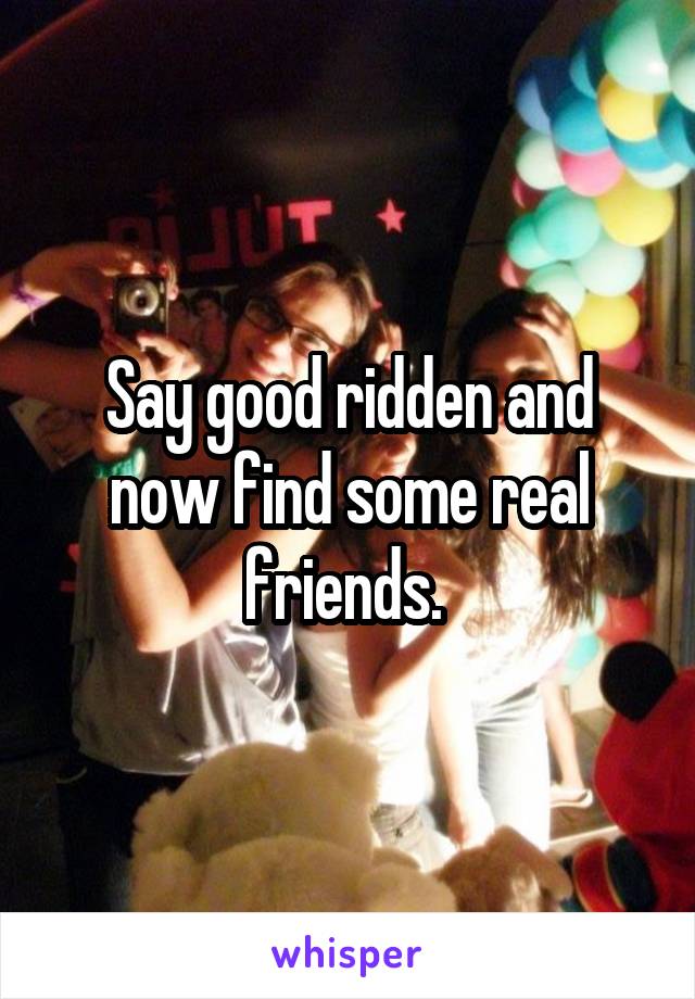 Say good ridden and now find some real friends. 