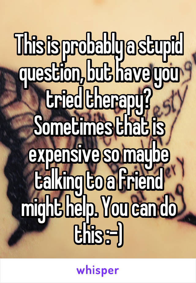 This is probably a stupid question, but have you tried therapy? Sometimes that is expensive so maybe talking to a friend might help. You can do this :-)