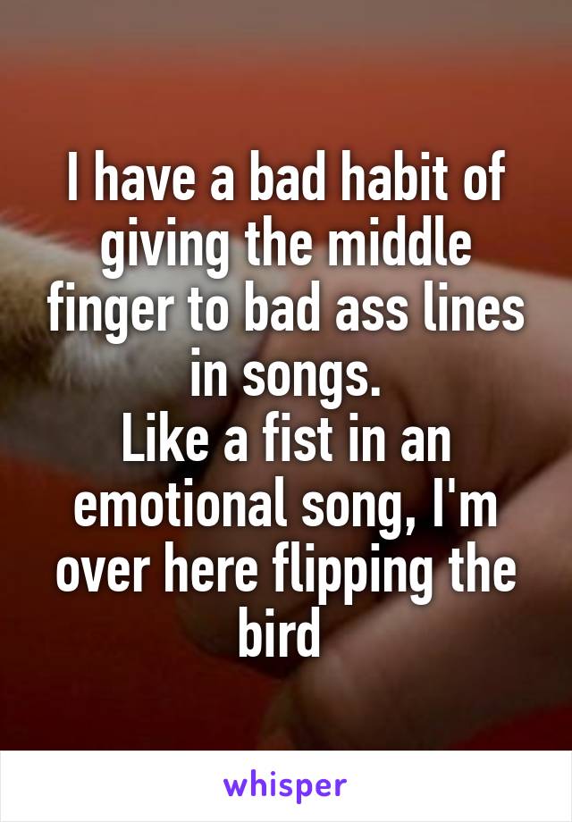 I have a bad habit of giving the middle finger to bad ass lines in songs.
Like a fist in an emotional song, I'm over here flipping the bird 