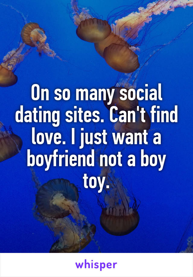 On so many social dating sites. Can't find love. I just want a boyfriend not a boy toy.