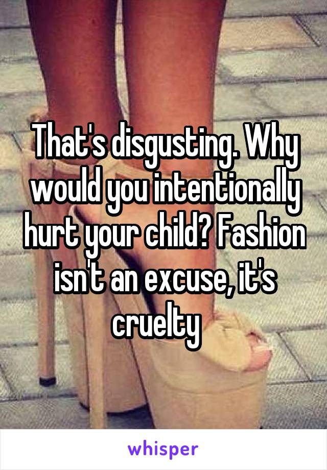 That's disgusting. Why would you intentionally hurt your child? Fashion isn't an excuse, it's cruelty   