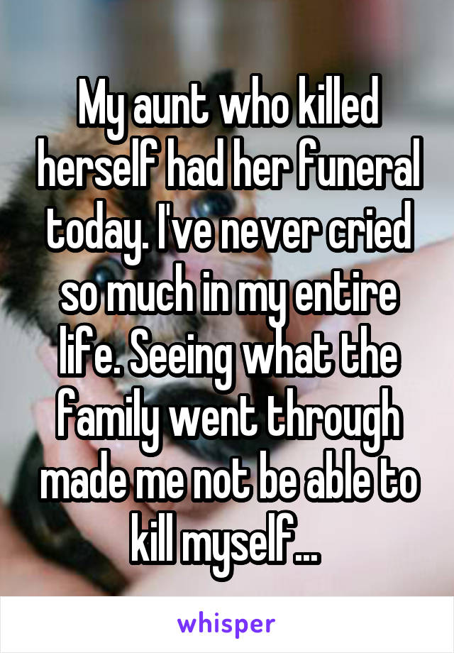 My aunt who killed herself had her funeral today. I've never cried so much in my entire life. Seeing what the family went through made me not be able to kill myself... 