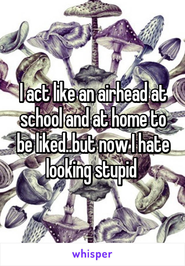 I act like an airhead at school and at home to be liked..but now I hate looking stupid 