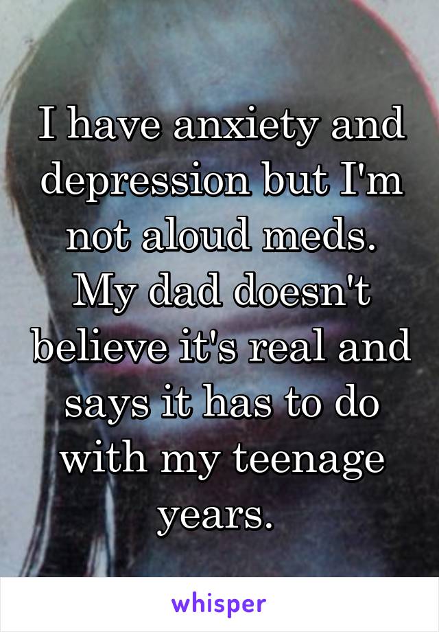 I have anxiety and depression but I'm not aloud meds. My dad doesn't believe it's real and says it has to do with my teenage years. 