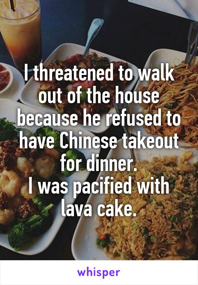 I threatened to walk out of the house because he refused to have Chinese takeout for dinner.
I was pacified with lava cake.