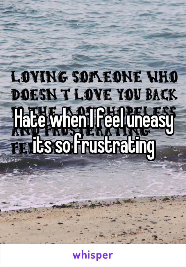 Hate when I feel uneasy its so frustrating