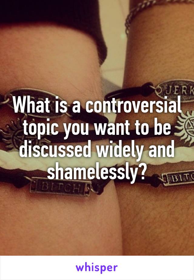 What is a controversial topic you want to be discussed widely and shamelessly?