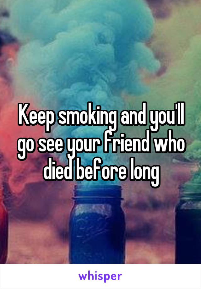 Keep smoking and you'll go see your friend who died before long